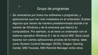 z
Grupo de programas
 Se caracteriza por todos los softwares o programas, y
aplicaciones que han sido instalados en el ordenador. Existen
algunos que vienen de manera predeterminada acorde a la
versión de Windows y de la empresa que fabricó la
computadora. Por ejemplo, si se tiene un ordenador con el
sistema operativo Windows 8.1 de la marca MSI. Será usual
toparse con ciertas aplicaciones propias de la marca, tales
como System Control Manager (SCM); Dragon Gaming
Center, MSI Youtube, MSI Remind Manager entre otros.
 