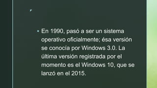 z
 En 1990, pasó a ser un sistema
operativo oficialmente; ésa versión
se conocía por Windows 3.0. La
última versión registrada por el
momento es el Windows 10, que se
lanzó en el 2015.
 