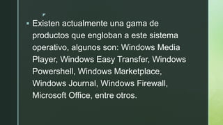 z
 Existen actualmente una gama de
productos que engloban a este sistema
operativo, algunos son: Windows Media
Player, Windows Easy Transfer, Windows
Powershell, Windows Marketplace,
Windows Journal, Windows Firewall,
Microsoft Office, entre otros.
 