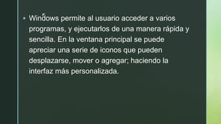 z
 Windows permite al usuario acceder a varios
programas, y ejecutarlos de una manera rápida y
sencilla. En la ventana principal se puede
apreciar una serie de iconos que pueden
desplazarse, mover o agregar; haciendo la
interfaz más personalizada.
 