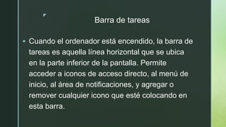 z
Barra de tareas
 Cuando el ordenador está encendido, la barra de
tareas es aquella línea horizontal que se ubica
en la parte inferior de la pantalla. Permite
acceder a iconos de acceso directo, al menú de
inicio, al área de notificaciones, y agregar o
remover cualquier icono que esté colocando en
esta barra.
 