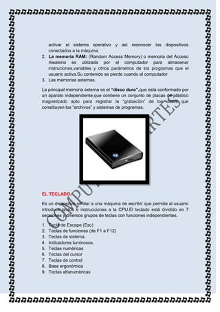 activar el sistema operativo y asì reconocer los dispositivos
   conectados a la màquina.
2. La memoria RAM: (Random Access Memory) o memoria del Acceso
   Aleatorio es utilizada por el computador para almacenar
   instruciones,variables y otrios paràmetros de los programas que el
   usuario activa.Su contenido se pierde cuando el computador
3. Las memorias externas.

La principal memoria externa es el “disco duro”,que està conformado por
un aparato independiente,que contiene un conjunto de placas de plàstico
magnetizado apto para registrar la “grabaciòn” de los datos que
constituyen los “archivos” y sistemas de programas.




EL TECLADO.

Es un dispositivo similar a una màquina de escribir que permite al usuario
introducir textos e instrucciones a la CPU.El teclado està dividido en 7
secciones y diversos grupos de teclas con funciones independientes.

1.   Tecla de Escape (Esc)
2.   Teclas de funciones (de F1 a F12)
3.   Teclas de sistema.
4.   Indicadores luminosos.
5.   Teclas numèricas
6.   Teclas del cursor
7.   Teclas de control
8.   Base ergonòmica
9.   Teclas alfanumèricas
 