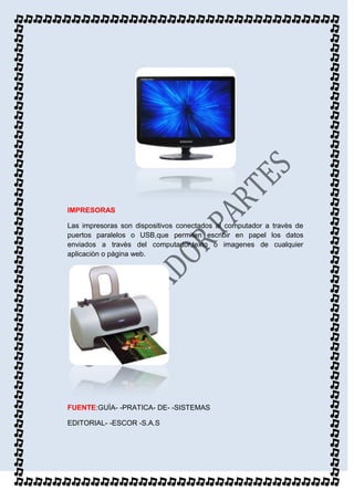 IMPRESORAS

Las impresoras son dispositivos conectados al computador a travès de
puertos paralelos o USB,que permiten escribir en papel los datos
enviados a travès del computador,texto o imagenes de cualquier
aplicaciòn o pàgina web.




FUENTE:GUÌA- -PRATICA- DE- -SISTEMAS

EDITORIAL- -ESCOR -S.A.S
 