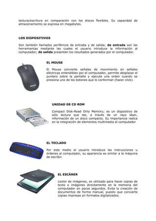 lectura/escritura en comparación con los discos flexibles. Su capacidad de
almacenamiento se expresa en megabytes.



LOS DISPOSITIVOS

Son también llamados periféricos de entrada y de salida; de entrada son las
herramientas mediante las cuales el usuario introduce la información al
computador; de salida presentan los resultados generados por el computador.


                 EL MOUSE

                 El Mouse convierte señales de movimiento en señales
                 eléctricas entendibles por el computador, permite desplazar el
                 puntero sobre la pantalla y ejecuta una orden cuando se
                 presiona uno de los botones que lo conforman (hacer click).




                     UNIDAD DE CD ROM

                     Compact Disk-Read Only Memory; es un dispositivo de
                     sólo lectura que lee, a través de un rayo láser,
                     información de un disco compacto. Su importancia radica
                     en la integración de elementos multimedia al computador




                 EL TECLADO

                 Por este medio el usuario introduce las instrucciones u
                 órdenes al computador, su apariencia es similar a la máquina
                 de escribir.




                        EL ESCÁNER

                        Lector de imágenes, es utilizado para hacer copias de
                        texto o imágenes directamente en la memoria del
                        computador en pocos segundos. Evita la creación de
                        documentos de forma manual, puesto que convierte
                        copias impresas en formatos digitalizados.
 
