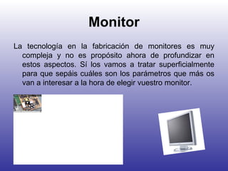 Monitor La tecnología en la fabricación de monitores es muy compleja y no es propósito ahora de profundizar en estos aspectos. Sí los vamos a tratar superficialmente para que sepáis cuáles son los parámetros que más os van a interesar a la hora de elegir vuestro monitor.  