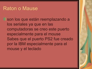 Raton o Mause son los que están reemplazando a los seriales ya que en las computadoras se creo este puerto especialmente para el mouse Sabes que el puerto PS2 fue creado por la IBM especialmente para el mouse y el teclado 
