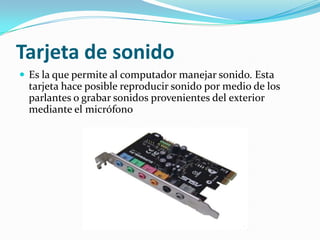 Tarjeta de sonido Es la que permite al computador manejar sonido. Esta tarjeta hace posible reproducir sonido por medio de los parlantes o grabar sonidos provenientes del exterior mediante el micrófono