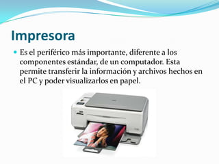 Impresora Es el periférico más importante, diferente a los componentes estándar, de un computador. Esta permite transferir la información y archivos hechos en el PC y poder visualizarlos en papel.