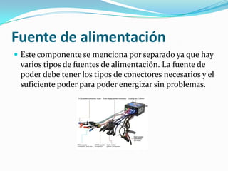 Fuente de alimentaciónEste componente se menciona por separado ya que hay varios tipos de fuentes de alimentación. La fuente de poder debe tener los tipos de conectores necesarios y el suficiente poder para poder energizar sin problemas.