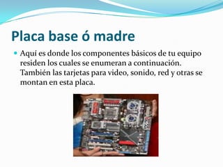 Placa base ó madreAquí es donde los componentes básicos de tu equipo residen los cuales se enumeran a continuación. También las tarjetas para video, sonido, red y otras se montan en esta placa. 