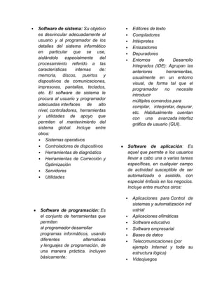    Software de sistema: Su objetivo           Editores de texto
    es desvincular adecuadamente al            Compiladores
    usuario y al programador de los            Intérpretes
    detalles del sistema informático           Enlazadores
    en particular que se use,                  Depuradores
    aislándolo     especialmente   del         Entornos      de     Desarrollo
    procesamiento referido a las                Integrados (IDE): Agrupan las
    características    internas    de:          anteriores        herramientas,
    memoria, discos, puertos y                  usualmente en un entorno
    dispositivos de comunicaciones,             visual, de forma tal que el
    impresoras, pantallas, teclados,            programador      no    necesite
    etc. El software de sistema le              introducir
    procura al usuario y programador            múltiples comandos para
    adecuadas interfaces     de    alto         compilar, interpretar, depurar,
    nivel, controladores, herramientas          etc. Habitualmente cuentan
    y utilidades de apoyo que                   con una avanzada interfaz
    permiten el mantenimiento del               gráfica de usuario (GUI).
    sistema global. Incluye entre
    otros:
     Sistemas operativos
     Controladores de dispositivos           Software de aplicación: Es
     Herramientas de diagnóstico             aquel que permite a los usuarios
     Herramientas de Corrección y            llevar a cabo una o varias tareas
        Optimización                          específicas, en cualquier campo
     Servidores                              de actividad susceptible de ser
     Utilidades                              automatizado o asistido, con
                                              especial énfasis en los negocios.
                                              Incluye entre muchos otros:

                                               Aplicaciones para Control de
                                                sistemas y automatización ind
     Software de programación: Es               ustrial
     el conjunto de herramientas que           Aplicaciones ofimáticas
     permiten                                  Software educativo
     al programador desarrollar                Software empresarial
     programas informáticos, usando            Bases de datos
     diferentes           alternativas         Telecomunicaciones (por
     y lenguajes de programación, de            ejemplo Internet y toda su
     una manera práctica. Incluyen              estructura lógica)
     básicamente:                              Videojuegos
 