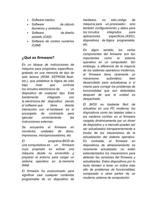    Software médico                    hardware,     no    sólo código    de
      Software            de cálculo     máquina para un procesador, sino
       Numérico y simbólico.              también configuraciones y datos para
      Software            de diseño      los circuitos    integrados      para
       asistido (CAD)                     aplicaciones       específicas (ASIC),
      Software de control numérico       dispositivos de lógica programable,
       (CAM)                              etc.
                                          En algún sentido, los varios
                                          componentes del firmware son tan
¿Qué es firmware?                         importantes    como     el    sistema
                                          operativo en un computador. Sin
Es un bloque de instrucciones de
                                          embargo, a diferencia de la mayoría
máquina para propósitos específicos,
                                          de los sistemas operativos modernos,
grabado en una memoria de tipo de
                                          el firmware tiene raramente un
solo lectura (ROM, EEPROM, flash,
                                          mecanismo        automático       bien
etc.), que establece la lógica de más
                                          desarrollado para actualizarse a sí
bajo        nivel      que     controla
                                          mismo para corregir los problemas de
los circuitos electrónicos de        un
                                          funcionalidad que son detectados
dispositivo de cualquier tipo. Está
                                          después de que la unidad es
fuertemente          integrado     con
                                          despachada.
la electrónica del dispositivo siendo
el software que         tiene   directa   El BIOS es bastante fácil de
interacción con el hardware: es el        actualizar en una PC moderna; los
encargado de controlarlo para             dispositivos como las tarjetas video o
ejecutar        correctamente       las   los módems confían en el firmware
instrucciones externas.                   cargado dinámicamente por un driver
                                          de dispositivo y a menudo pueden así
Se encuentra el firmware en
                                          ser actualizados transparentemente a
monitores,   unidades de disco,
                                          través de los mecanismos de la
impresoras, microprocesadores, etc.
                                          actualización del sistema operativo.
El                programa BIOS de        En contraste, el firmware en
una computadora es un firmware            dispositivos de almacenamiento es
cuyo propósito es activar una             raramente actualizado; no están
máquina desde su encendido y              estandarizados los mecanismos para
preparar el entorno para cargar un        detectar las versiones del firmware y
sistema operativo en la memoria           actualizarlas. Estos dispositivos por lo
RAM.                                      tanto tienden a tener un índice más
El firmware ha evolucionado para          alto de problemas de funcionalidad,
significar casi cualquier contenido       comparado a otras partes de un
programable de un dispositivo de          moderno sistema de computación.
 
