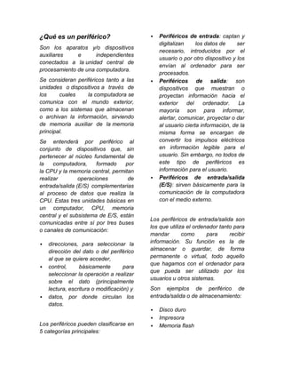 ¿Qué es un periférico?                        Periféricos de entrada: captan y
                                               digitalizan     los datos de     ser
Son los aparatos y/o dispositivos
                                               necesario, introducidos por el
auxiliares    e      independientes
                                               usuario o por otro dispositivo y los
conectados a la unidad central de
                                               envían al ordenador para ser
procesamiento de una computadora.
                                               procesados.
Se consideran periféricos tanto a las         Periféricos de salida: son
unidades o dispositivos a través de            dispositivos que muestran o
los     cuales     la computadora se           proyectan información hacia el
comunica con el mundo exterior,                exterior    del    ordenador.     La
como a los sistemas que almacenan              mayoría son para informar,
o archivan la información, sirviendo           alertar, comunicar, proyectar o dar
de memoria auxiliar de la memoria              al usuario cierta información, de la
principal.                                     misma forma se encargan de
Se entenderá por periférico al                 convertir los impulsos eléctricos
conjunto de dispositivos que, sin              en información legible para el
pertenecer al núcleo fundamental de            usuario. Sin embargo, no todos de
la    computadora,     formado    por          este tipo de periféricos es
la CPU y la memoria central, permitan          información para el usuario.
realizar        operaciones        de         Periféricos de entrada/salida
entrada/salida (E/S) complementarias           (E/S): sirven básicamente para la
al proceso de datos que realiza la             comunicación de la computadora
CPU. Estas tres unidades básicas en            con el medio externo.
un computador, CPU, memoria
central y el subsistema de E/S, están
                                           Los periféricos de entrada/salida son
comunicadas entre sí por tres buses
                                           los que utiliza el ordenador tanto para
o canales de comunicación:
                                           mandar        como      para     recibir
   direcciones, para seleccionar la       información. Su función es la de
    dirección del dato o del periférico    almacenar o guardar, de forma
    al que se quiere acceder,              permanente o virtual, todo aquello
                                           que hagamos con el ordenador para
   control,     básicamente        para
                                           que pueda ser utilizado por los
    seleccionar la operación a realizar
                                           usuarios u otros sistemas.
    sobre el dato (principalmente
    lectura, escritura o modificación) y   Son ejemplos de periférico de
   datos, por donde circulan los          entrada/salida o de almacenamiento:
    datos.
                                              Disco duro
                                              Impresora
Los periféricos pueden clasificarse en        Memoria flash
5 categorías principales:
 