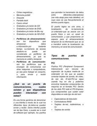    Cintas magnéticas                     que permiten la transmisión de datos
   Memoria portátil                      entre         diferentes ordenadores)
   Disquete                              (ver más abajo para más detalles), en
   Pantalla táctil                       cuyo caso se usa frecuentemente el
   Casco virtual                         término puerto lógico.
   Grabadora y/o lector de CD            El puerto lógico es una zona, o
   Grabadora y/o lector de DVD           localización,    de     la memoria de
   Grabadora y/o lector de Blu-ray       un ordenador que se asocia con un
   Grabadora y/o lector de HD-DVD        puerto físico o con un canal de
                                          comunicación, y que proporciona un
   Periféricos de almacenamiento:        espacio para el almacenamiento
    son     los    dispositivos    que    temporal de la información que se va
    almacenan                    datos    a transferir entre la localización de
    e información por         bastante    memoria y el canal de comunicación.
    tiempo. La memoria de acceso
    aleatorio no       puede        ser
    considerada un periférico de
    almacenamiento, ya que su             Tipos   de    puertos              de
    memoria es volátil y temporal.        comunicaciones
   Periféricos de comunicación:
                                          PCI
    son los periféricos que se
    encargan de comunicarse con           Puertos PCI (Peripheral Component
    otras máquinas o computadoras,        Interconnect)    son     ranuras     de
    ya sea para trabajar en conjunto,     expansión de la placa madre de un
    o     para   enviar     y   recibir   ordenador en las que se pueden
    información.                          conectar tarjetas de sonido, de vídeo,
                                          de red, etc. El slot PCI se sigue
                                          usando hoy en día y podemos
¿Qué es un puerto de                      encontrar bastantes componentes (la
comunicaciones,       cuales              mayoría) en el formato PCI. Dentro
existen y que dispositivos                de los slots PCI está el PCI-Express.
                                          Los componentes que suelen estar
pueden    interactuar   con
                                          disponibles en este tipo de slot son:
estos?
                                             Capturadoras de televisión
Es una forma genérica de denominar
                                             Controladoras RAID
a una interfaz a través de la cual los
diferentes tipos de datos se pueden          Tarjetas de red, inalámbricas, o
enviar y recibir. Dicha interfaz puede        no
ser de tipo físico, o puede ser a nivel      Tarjetas de sonido
de software (por ejemplo, los puertos
 