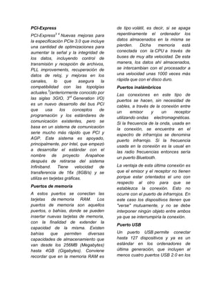 PCI-Express                               de tipo volátil, es decir, si se apaga
PCI-Express3 4 Nuevas mejoras para        repentinamente el ordenador los
la especificación PCIe 3.0 que incluye    datos almacenados en la misma se
una cantidad de optimizaciones para       pierden.    Dicha     memoria      está
aumentar la señal y la integridad de      conectada con la CPU a través de
los datos, incluyendo control de          buses de muy alta velocidad. De esta
transmisión y recepción de archivos,      manera, los datos ahí almacenados,
PLL improvements, recuperación de         se intercambian con el procesador a
datos de reloj, y mejoras en los          una velocidad unas 1000 veces más
canales,      lo    que    asegura   la   rápida que con el disco duro.
compatibilidad con las topolgías          Puertos inalámbricos
actuales.5(anteriormente conocido por     Las conexiones en este tipo de
las siglas 3GIO, 3rd Generation I/O)      puertos se hacen, sin necesidad de
es un nuevo desarrollo del bus PCI        cables, a través de la conexión entre
que      usa     los    conceptos   de    un      emisor    y     un    receptor
programación y los estándares de          utilizando ondas electromagnéticas.
comunicación existentes, pero se          Si la frecuencia de la onda, usada en
basa en un sistema de comunicación        la conexión, se encuentra en el
serie mucho más rápido que PCI y          espectro de infrarrojos se denomina
AGP. Este sistema es apoyado,             puerto infrarrojo. Si la frecuencia
principalmente, por Intel, que empezó     usada en la conexión es la usual en
a desarrollar el estándar con el          las radio frecuencias entonces sería
nombre de proyecto Arapahoe               un puerto Bluetooth.
después de retirarse del sistema
Infiniband. Tiene velocidad de            La ventaja de esta última conexión es
transferencia de 16x (8GB/s) y se         que el emisor y el receptor no tienen
utiliza en tarjetas gráficas.             porque estar orientados el uno con
                                          respecto al otro para que se
Puertos de memoria                        establezca la conexión. Esto no
A estos puertos se conectan las           ocurre con el puerto de infrarrojos. En
tarjetas de memoria RAM. Los              este caso los dispositivos tienen que
puertos de memoria son aquellos           "verse" mutuamente, y no se debe
puertos, o bahías, donde se pueden        interponer ningún objeto entre ambos
insertar nuevas tarjetas de memoria,      ya que se interrumpiría la conexión.
con la finalidad de extender la
                                          Puerto USB
capacidad de la misma. Existen
bahías    que    permiten    diversas     Un puerto USB permite conectar
capacidades de almacenamiento que         hasta 127 dispositivos y ya es un
van desde los 256MB (Megabytes)           estándar en los ordenadores de
hasta 4GB (Gigabytes). Conviene           última generación, que incluyen al
recordar que en la memoria RAM es         menos cuatro puertos USB 2.0 en los
 