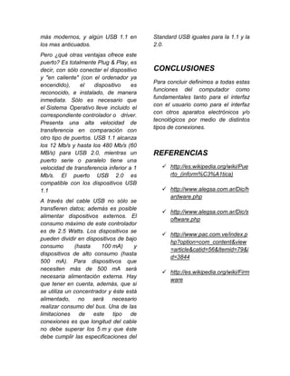 más modernos, y algún USB 1.1 en          Standard USB iguales para la 1.1 y la
los mas anticuados.                       2.0.
Pero ¿qué otras ventajas ofrece este
puerto? Es totalmente Plug & Play, es
decir, con sólo conectar el dispositivo   CONCLUSIONES
y "en caliente" (con el ordenador ya
                                          Para concluir definimos a todas estas
encendido),     el    dispositivo    es
                                          funciones del computador como
reconocido, e instalado, de manera
                                          fundamentales tanto para el interfaz
inmediata. Sólo es necesario que
                                          con el usuario como para el interfaz
el Sistema Operativo lleve incluido el
                                          con otros aparatos electrónicos y/o
correspondiente controlador o driver.
                                          tecnológicos por medio de distintos
Presenta una alta velocidad de
                                          tipos de conexiones.
transferencia en comparación con
otro tipo de puertos. USB 1.1 alcanza
los 12 Mb/s y hasta los 480 Mb/s (60
MB/s) para USB 2.0, mientras un           REFERENCIAS
puerto serie o paralelo tiene una
velocidad de transferencia inferior a 1       http://es.wikipedia.org/wiki/Pue
Mb/s. El puerto USB 2.0 es                     rto_(inform%C3%A1tica)
compatible con los dispositivos USB
1.1                                           http://www.alegsa.com.ar/Dic/h
                                               ardware.php
A través del cable USB no sólo se
transfieren datos; además es posible
                                              http://www.alegsa.com.ar/Dic/s
alimentar dispositivos externos. El
                                               oftware.php
consumo máximo de este controlador
es de 2.5 Watts. Los dispositivos se
                                              http://www.pac.com.ve/index.p
pueden dividir en dispositivos de bajo
                                               hp?option=com_content&view
consumo       (hasta    100 mA)      y
                                               =article&catid=56&Itemid=79&i
dispositivos de alto consumo (hasta
                                               d=3844
500 mA). Para dispositivos que
necesiten más de 500 mA será
                                              http://es.wikipedia.org/wiki/Firm
necesaria alimentación externa. Hay
                                               ware
que tener en cuenta, además, que si
se utiliza un concentrador y éste está
alimentado, no será necesario
realizar consumo del bus. Una de las
limitaciones de      este    tipo  de
conexiones es que longitud del cable
no debe superar los 5 m y que éste
debe cumplir las especificaciones del
 