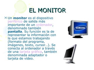 EL MONITOR
 Un monitor es el dispositivo
  periférico de salida más
  importante de un ordenador,
  denominado también
  pantalla. Su función es la de
  representar la información con
  la que estamos trabajando
  (formato del programa,
  imágenes, texto, cursor…). Se
  conecta al ordenador a través
  de una tarjeta gráfica, también
  denominada adaptador o
  tarjeta de vídeo.
 