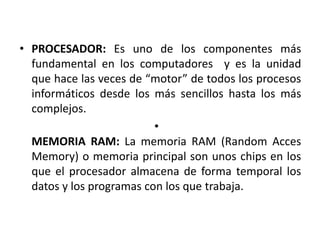• PROCESADOR: Es uno de los componentes más
  fundamental en los computadores y es la unidad
  que hace las veces de “motor” de todos los procesos
  informáticos desde los más sencillos hasta los más
  complejos.
                          •
  MEMORIA RAM: La memoria RAM (Random Acces
  Memory) o memoria principal son unos chips en los
  que el procesador almacena de forma temporal los
  datos y los programas con los que trabaja.
 