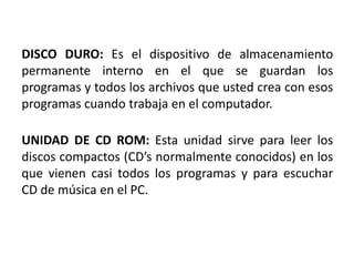 DISCO DURO: Es el dispositivo de almacenamiento
permanente interno en el que se guardan los
programas y todos los archivos que usted crea con esos
programas cuando trabaja en el computador.

UNIDAD DE CD ROM: Esta unidad sirve para leer los
discos compactos (CD’s normalmente conocidos) en los
que vienen casi todos los programas y para escuchar
CD de música en el PC.
 