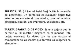 PUERTOS USB: (Universal Serial Bus) facilita la conexión
de periféricos. Un periférico es cualquier dispositivo
externo que conecte al computador, como el monitor,
el teclado, el ratón, una impresora, un escáner, etc.

TARJETA GRÁFICA O DE VIDEO: Es una tarjeta que le
permite al PC mostrar imágenes en el monitor. Esta
tarjeta convierte los datos con los que trabaja el
computador en las señales que forman las imágenes en
el monitor.
 