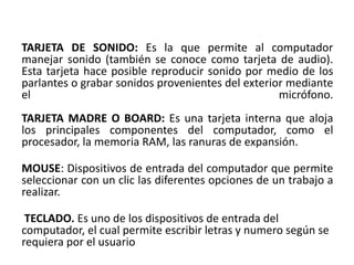 TARJETA DE SONIDO: Es la que permite al computador
manejar sonido (también se conoce como tarjeta de audio).
Esta tarjeta hace posible reproducir sonido por medio de los
parlantes o grabar sonidos provenientes del exterior mediante
el                                                 micrófono.
TARJETA MADRE O BOARD: Es una tarjeta interna que aloja
los principales componentes del computador, como el
procesador, la memoria RAM, las ranuras de expansión.

MOUSE: Dispositivos de entrada del computador que permite
seleccionar con un clic las diferentes opciones de un trabajo a
realizar.

 TECLADO. Es uno de los dispositivos de entrada del
computador, el cual permite escribir letras y numero según se
requiera por el usuario
 