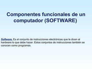 Componentes funcionales de un
      computador (SOFTWARE)


Software, Es el conjunto de instrucciones electrónicas que le dicen al
hardware lo que debe hacer. Estos conjuntos de instrucciones también se
conocen como programas.
 