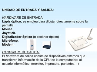 UNIDAD DE ENTRADA Y SALIDA:

HARDWARE DE ENTRADA
Lápiz óptico, se emplea para dibujar directamente sobre la
pantalla
Mouse.
Joystick.
Digitalizador óptico (o escáner óptico)
Micrófono.
Módem.
 
HARDWARE DE SALIDA:
El hardware de salida consta de dispositivos externos que
transfieren información de la CPU de la computadora al
usuario informático. (monitor, impresora, parlantes…)
 