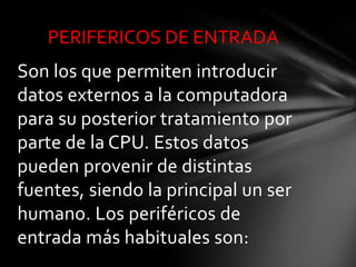 PERIFERICOS DE ENTRADA
Son los que permiten introducir
datos externos a la computadora
para su posterior tratamiento por
parte de la CPU. Estos datos
pueden provenir de distintas
fuentes, siendo la principal un ser
humano. Los periféricos de
entrada más habituales son:
 