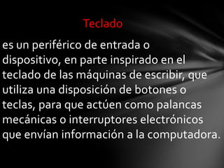 Teclado
es un periférico de entrada o
dispositivo, en parte inspirado en el
teclado de las máquinas de escribir, que
utiliza una disposición de botones o
teclas, para que actúen como palancas
mecánicas o interruptores electrónicos
que envían información a la computadora.
 