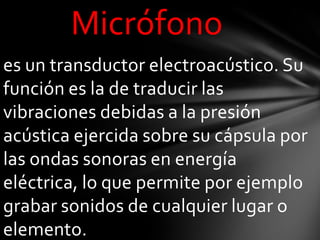 Micrófono
es un transductor electroacústico. Su
función es la de traducir las
vibraciones debidas a la presión
acústica ejercida sobre su cápsula por
las ondas sonoras en energía
eléctrica, lo que permite por ejemplo
grabar sonidos de cualquier lugar o
elemento.
 