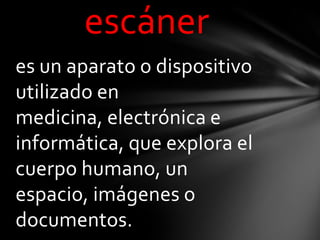 escáner
es un aparato o dispositivo
utilizado en
medicina, electrónica e
informática, que explora el
cuerpo humano, un
espacio, imágenes o
documentos.
 