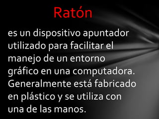Ratón
es un dispositivo apuntador
utilizado para facilitar el
manejo de un entorno
gráfico en una computadora.
Generalmente está fabricado
en plástico y se utiliza con
una de las manos.
 