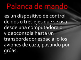 Palanca de mando
es un dispositivo de control
de dos o tres ejes que se usa
desde una computadora o
videoconsola hasta un
transbordador espacial o los
aviones de caza, pasando por
grúas.
 