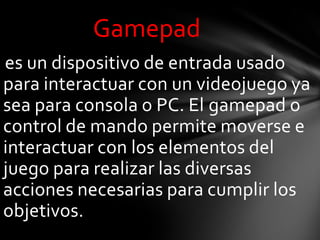 Gamepad
es un dispositivo de entrada usado
para interactuar con un videojuego ya
sea para consola o PC. El gamepad o
control de mando permite moverse e
interactuar con los elementos del
juego para realizar las diversas
acciones necesarias para cumplir los
objetivos.
 
