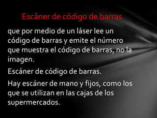 Escâner de código de barras
que por medio de un láser lee un
código de barras y emite el número
que muestra el código de barras, no la
imagen.
Escáner de código de barras.
Hay escáner de mano y fijos, como los
que se utilizan en las cajas de los
supermercados.
 