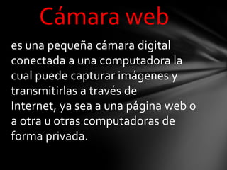Cámara web
es una pequeña cámara digital
conectada a una computadora la
cual puede capturar imágenes y
transmitirlas a través de
Internet, ya sea a una página web o
a otra u otras computadoras de
forma privada.
 