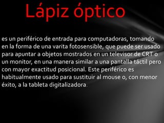 Lápiz óptico
es un periférico de entrada para computadoras, tomando
en la forma de una varita fotosensible, que puede ser usado
para apuntar a objetos mostrados en un televisor de CRT o
un monitor, en una manera similar a una pantalla táctil pero
con mayor exactitud posicional. Este periférico es
habitualmente usado para sustituir al mouse o, con menor
éxito, a la tableta digitalizadora .
 