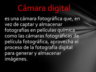 Cámara digital
es una cámara fotográfica que, en
vez de captar y almacenar
fotografías en películas química
como las cámaras fotográficas de
película fotográfica, aprovecha el
proceso de la fotografía digital
para generar y almacenar
imágenes.
 