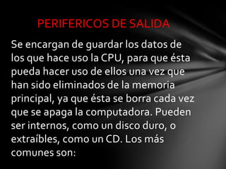 PERIFERICOS DE SALIDA
Se encargan de guardar los datos de
los que hace uso la CPU, para que ésta
pueda hacer uso de ellos una vez que
han sido eliminados de la memoria
principal, ya que ésta se borra cada vez
que se apaga la computadora. Pueden
ser internos, como un disco duro, o
extraíbles, como un CD. Los más
comunes son:
 