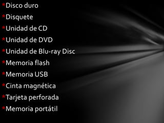 *Disco duro
*Disquete
*Unidad de CD
*Unidad de DVD
*Unidad de Blu-ray Disc
*Memoria flash
*Memoria USB
*Cinta magnética
*Tarjeta perforada
*Memoria portátil
 