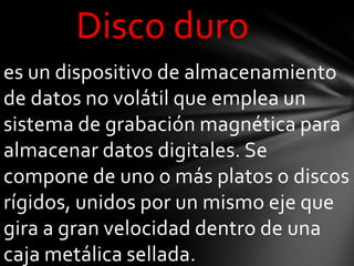 Disco duro
es un dispositivo de almacenamiento
de datos no volátil que emplea un
sistema de grabación magnética para
almacenar datos digitales. Se
compone de uno o más platos o discos
rígidos, unidos por un mismo eje que
gira a gran velocidad dentro de una
caja metálica sellada.
 