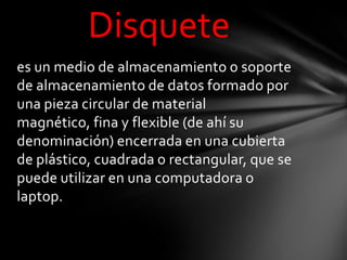 Disquete
es un medio de almacenamiento o soporte
de almacenamiento de datos formado por
una pieza circular de material
magnético, fina y flexible (de ahí su
denominación) encerrada en una cubierta
de plástico, cuadrada o rectangular, que se
puede utilizar en una computadora o
laptop.
 
