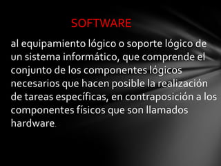SOFTWARE
al equipamiento lógico o soporte lógico de
un sistema informático, que comprende el
conjunto de los componentes lógicos
necesarios que hacen posible la realización
de tareas específicas, en contraposición a los
componentes físicos que son llamados
hardware.
 