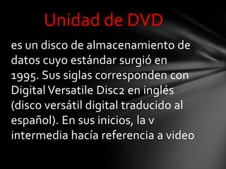 Unidad de DVD
es un disco de almacenamiento de
datos cuyo estándar surgió en
1995. Sus siglas corresponden con
Digital Versatile Disc2 en inglés
(disco versátil digital traducido al
español). En sus inicios, la v
intermedia hacía referencia a video
 