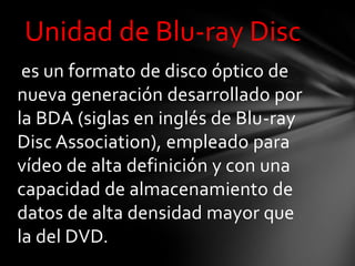 Unidad de Blu-ray Disc
 es un formato de disco óptico de
nueva generación desarrollado por
la BDA (siglas en inglés de Blu-ray
Disc Association), empleado para
vídeo de alta definición y con una
capacidad de almacenamiento de
datos de alta densidad mayor que
la del DVD.
 