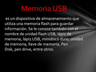 Memoria USB
 es un dispositivo de almacenamiento que
utiliza una memoria flash para guardar
información. Se le conoce también con el
nombre de unidad flash USB, lápiz de
memoria, lápiz USB, minidisco duro, unidad
de memoria, llave de memoria, Pen
Disk, pen drive, entre otros.
 