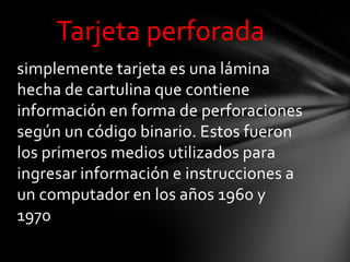 Tarjeta perforada
simplemente tarjeta es una lámina
hecha de cartulina que contiene
información en forma de perforaciones
según un código binario. Estos fueron
los primeros medios utilizados para
ingresar información e instrucciones a
un computador en los años 1960 y
1970
 