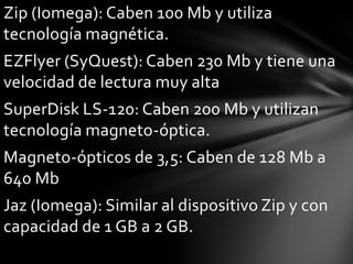 Zip (Iomega): Caben 100 Mb y utiliza
tecnología magnética.
EZFlyer (SyQuest): Caben 230 Mb y tiene una
velocidad de lectura muy alta
SuperDisk LS-120: Caben 200 Mb y utilizan
tecnología magneto-óptica.
Magneto-ópticos de 3,5: Caben de 128 Mb a
640 Mb
Jaz (Iomega): Similar al dispositivo Zip y con
capacidad de 1 GB a 2 GB.
 