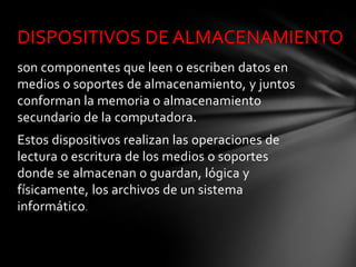 DISPOSITIVOS DE ALMACENAMIENTO
son componentes que leen o escriben datos en
medios o soportes de almacenamiento, y juntos
conforman la memoria o almacenamiento
secundario de la computadora.
Estos dispositivos realizan las operaciones de
lectura o escritura de los medios o soportes
donde se almacenan o guardan, lógica y
físicamente, los archivos de un sistema
informático.
 