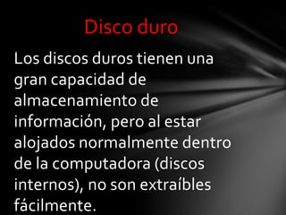 Disco duro
Los discos duros tienen una
gran capacidad de
almacenamiento de
información, pero al estar
alojados normalmente dentro
de la computadora (discos
internos), no son extraíbles
fácilmente.
 